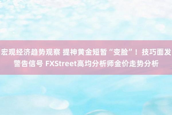 宏观经济趋势观察 提神黄金短暂“变脸”！技巧面发警告信号 FXStreet高均分析师金价走势分析