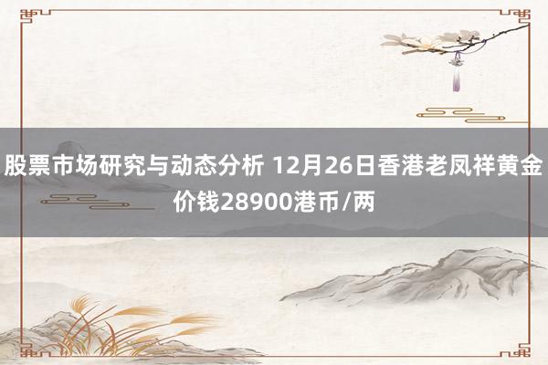 股票市场研究与动态分析 12月26日香港老凤祥黄金价钱28900港币/两