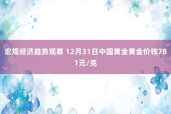 宏观经济趋势观察 12月31日中国黄金黄金价钱781元/克