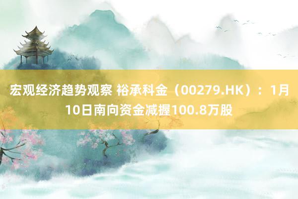 宏观经济趋势观察 裕承科金（00279.HK）：1月10日南向资金减握100.8万股