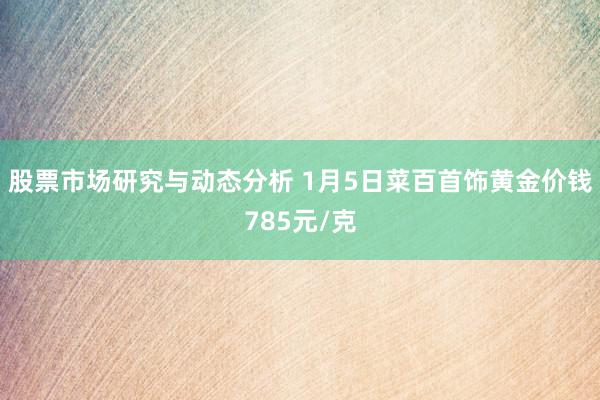 股票市场研究与动态分析 1月5日菜百首饰黄金价钱785元/克