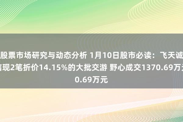 股票市场研究与动态分析 1月10日股市必读：飞天诚信现2笔折价14.15%的大批交游 野心成交1370.69万元