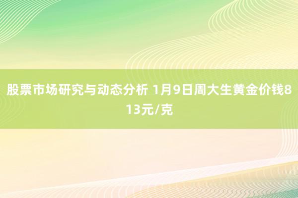 股票市场研究与动态分析 1月9日周大生黄金价钱813元/克