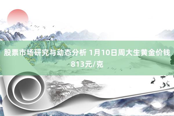 股票市场研究与动态分析 1月10日周大生黄金价钱813元/克