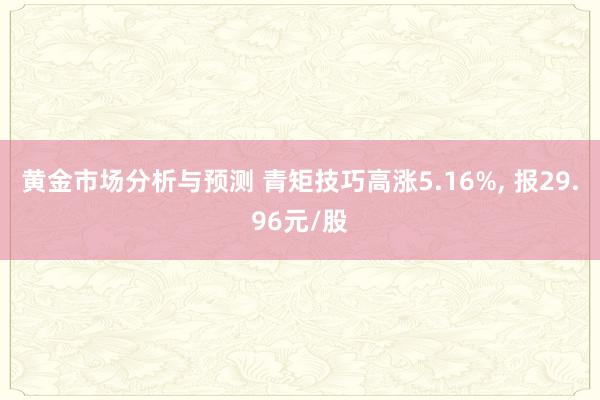 黄金市场分析与预测 青矩技巧高涨5.16%, 报29.96元/股