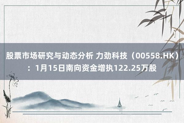 股票市场研究与动态分析 力劲科技（00558.HK）：1月15日南向资金增执122.25万股