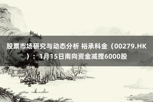 股票市场研究与动态分析 裕承科金（00279.HK）：1月15日南向资金减捏6000股