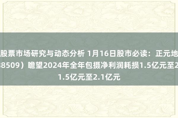 股票市场研究与动态分析 1月16日股市必读：正元地信（688509）瞻望2024年全年包摄净利润耗损1.5亿元至2.1亿元