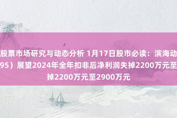 股票市场研究与动态分析 1月17日股市必读：滨海动力（000695）展望2024年全年扣非后净利润失掉2200万元至2900万元