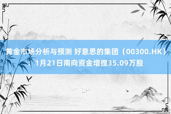 黄金市场分析与预测 好意思的集团（00300.HK）：1月21日南向资金增捏35.09万股