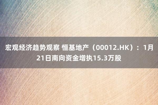 宏观经济趋势观察 恒基地产（00012.HK）：1月21日南向资金增执15.3万股