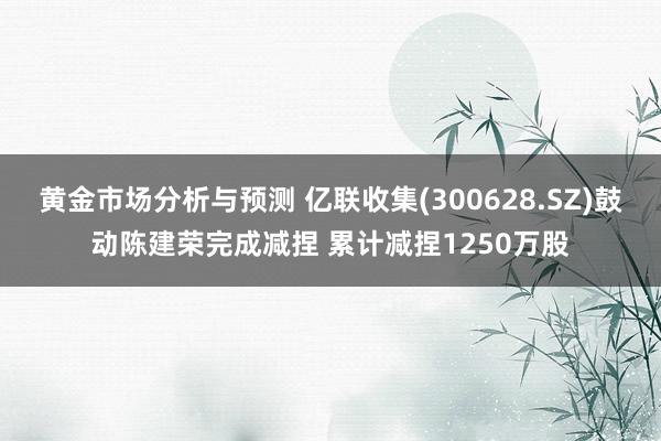 黄金市场分析与预测 亿联收集(300628.SZ)鼓动陈建荣完成减捏 累计减捏1250万股