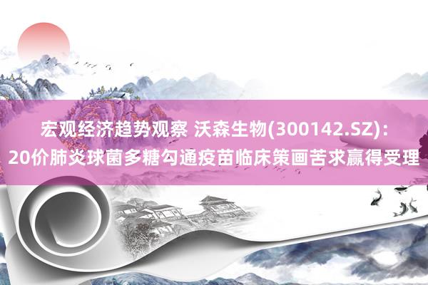 宏观经济趋势观察 沃森生物(300142.SZ)：20价肺炎球菌多糖勾通疫苗临床策画苦求赢得受理