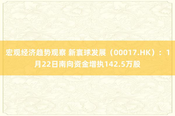 宏观经济趋势观察 新寰球发展（00017.HK）：1月22日南向资金增执142.5万股