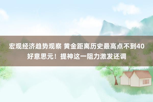 宏观经济趋势观察 黄金距离历史最高点不到40好意思元！提神这一阻力激发还调