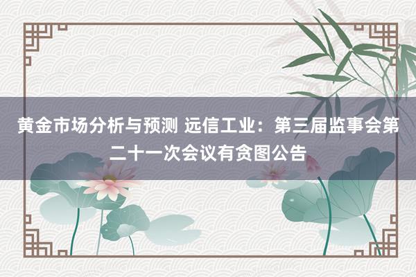 黄金市场分析与预测 远信工业：第三届监事会第二十一次会议有贪图公告