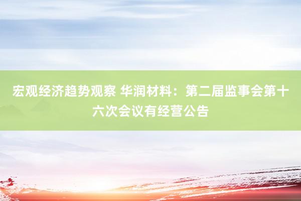 宏观经济趋势观察 华润材料：第二届监事会第十六次会议有经营公告