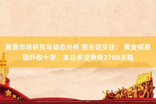 股票市场研究与动态分析 田生说交往： 黄金探底回升收十字，本日多空争夺2780关隘