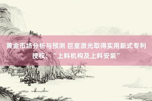 黄金市场分析与预测 巨室激光取得实用新式专利授权：“上料机构及上料安装”