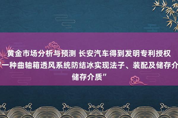 黄金市场分析与预测 长安汽车得到发明专利授权：“一种曲轴箱透风系统防结冰实现法子、装配及储存介质”