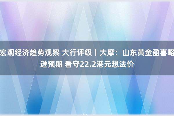 宏观经济趋势观察 大行评级丨大摩：山东黄金盈喜略逊预期 看守22.2港元想法价