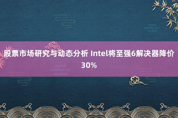 股票市场研究与动态分析 Intel将至强6解决器降价30%