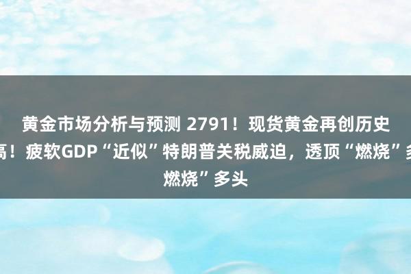 黄金市场分析与预测 2791！现货黄金再创历史新高！疲软GDP“近似”特朗普关税威迫，透顶“燃烧”多头