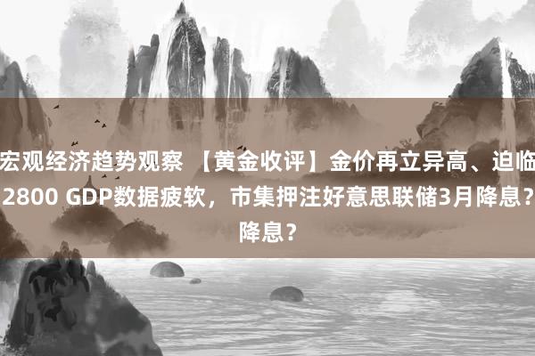 宏观经济趋势观察 【黄金收评】金价再立异高、迫临2800 GDP数据疲软，市集押注好意思联储3月降息？