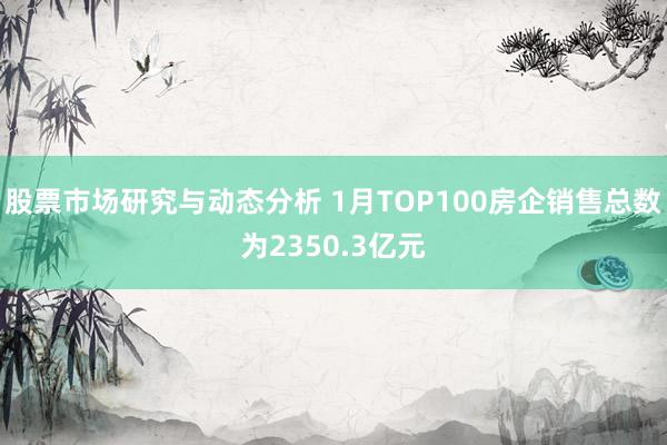 股票市场研究与动态分析 1月TOP100房企销售总数为2350.3亿元