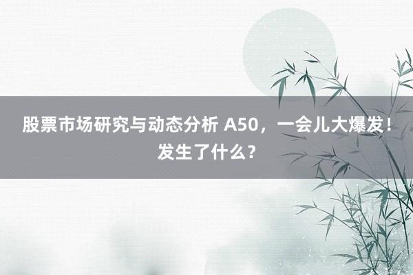 股票市场研究与动态分析 A50，一会儿大爆发！发生了什么？