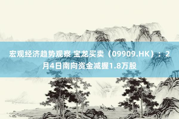 宏观经济趋势观察 宝龙买卖（09909.HK）：2月4日南向资金减握1.8万股