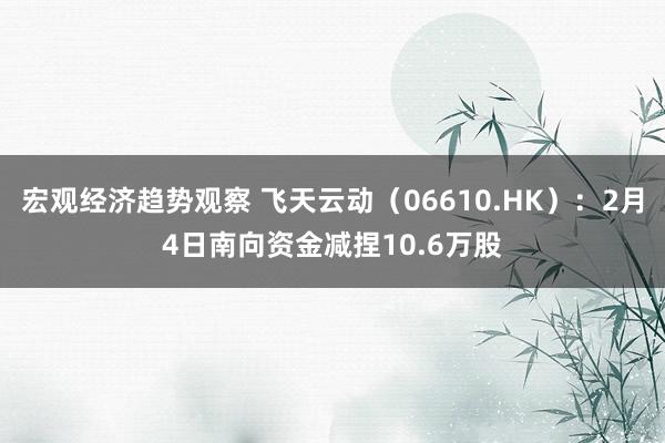 宏观经济趋势观察 飞天云动（06610.HK）：2月4日南向资金减捏10.6万股