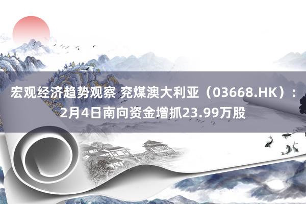 宏观经济趋势观察 兖煤澳大利亚（03668.HK）：2月4日南向资金增抓23.99万股