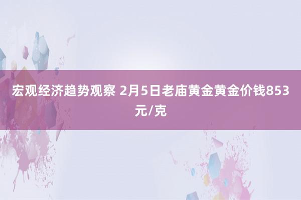 宏观经济趋势观察 2月5日老庙黄金黄金价钱853元/克