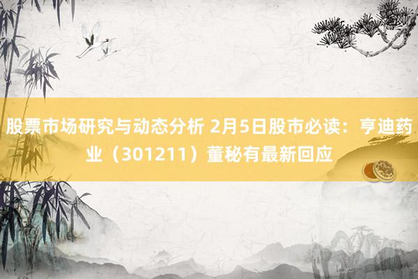 股票市场研究与动态分析 2月5日股市必读：亨迪药业（301211）董秘有最新回应