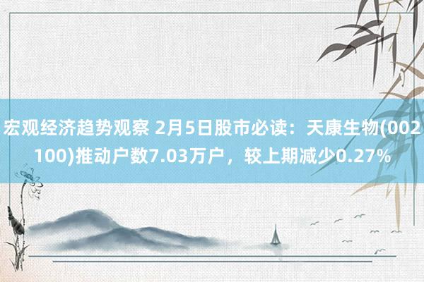 宏观经济趋势观察 2月5日股市必读：天康生物(002100)推动户数7.03万户，较上期减少0.27%