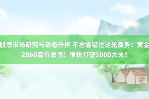 股票市场研究与动态分析 不念念错过这轮涨势：黄金2860高位震憾！很快打破3000大关？