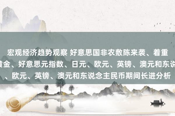 宏观经济趋势观察 好意思国非农敷陈来袭、着重阛阓俄顷“大变脸”！黄金、好意思元指数、日元、欧元、英镑、澳元和东说念主民币期间长进分析