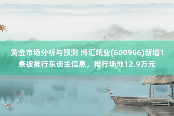 黄金市场分析与预测 博汇纸业(600966)新增1条被推行东谈主信息，推行场地12.9万元