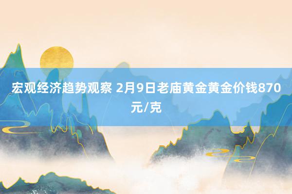 宏观经济趋势观察 2月9日老庙黄金黄金价钱870元/克