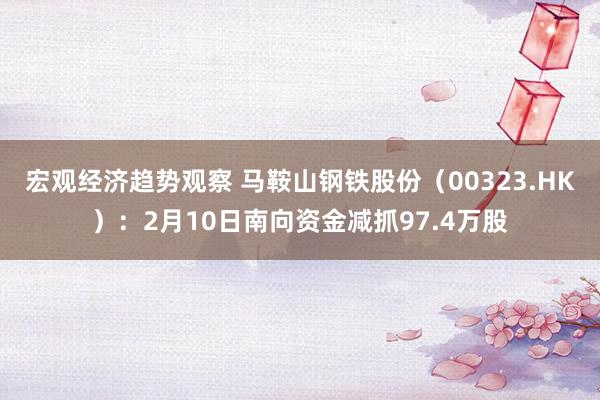 宏观经济趋势观察 马鞍山钢铁股份（00323.HK）：2月10日南向资金减抓97.4万股