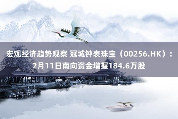 宏观经济趋势观察 冠城钟表珠宝（00256.HK）：2月11日南向资金增握184.6万股