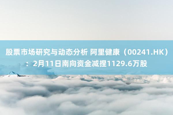 股票市场研究与动态分析 阿里健康（00241.HK）：2月11日南向资金减捏1129.6万股