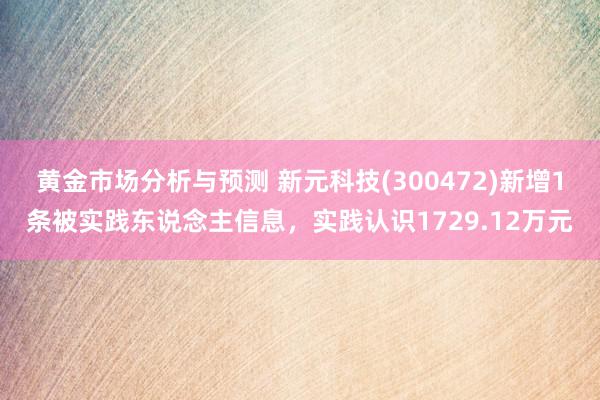 黄金市场分析与预测 新元科技(300472)新增1条被实践东说念主信息，实践认识1729.12万元