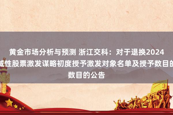 黄金市场分析与预测 浙江交科：对于退换2024年畛域性股票激发谋略初度授予激发对象名单及授予数目的公告