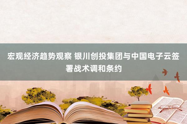 宏观经济趋势观察 银川创投集团与中国电子云签署战术调和条约