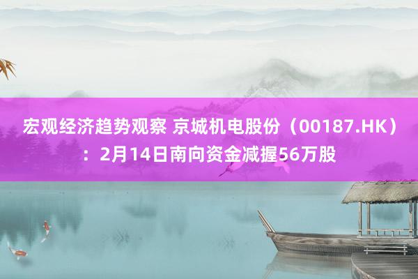 宏观经济趋势观察 京城机电股份（00187.HK）：2月14日南向资金减握56万股