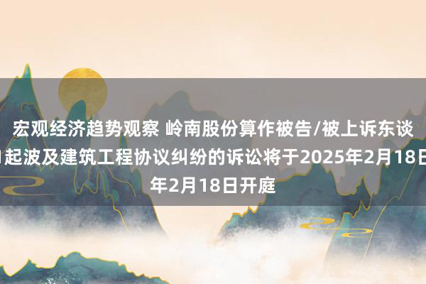 宏观经济趋势观察 岭南股份算作被告/被上诉东谈主的1起波及建筑工程协议纠纷的诉讼将于2025年2月18日开庭