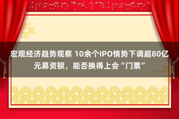 宏观经济趋势观察 10余个IPO情势下调超80亿元募资额，能否换得上会“门票”