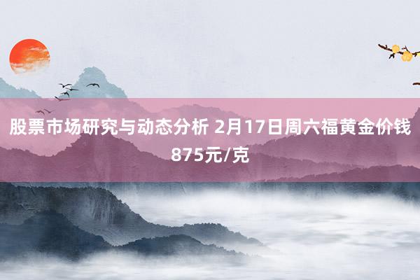 股票市场研究与动态分析 2月17日周六福黄金价钱875元/克